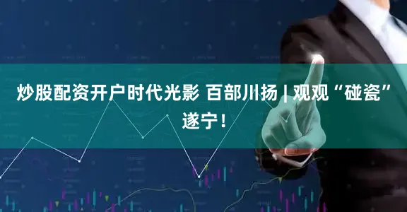 炒股配资开户时代光影 百部川扬 | 观观“碰瓷”遂宁！
