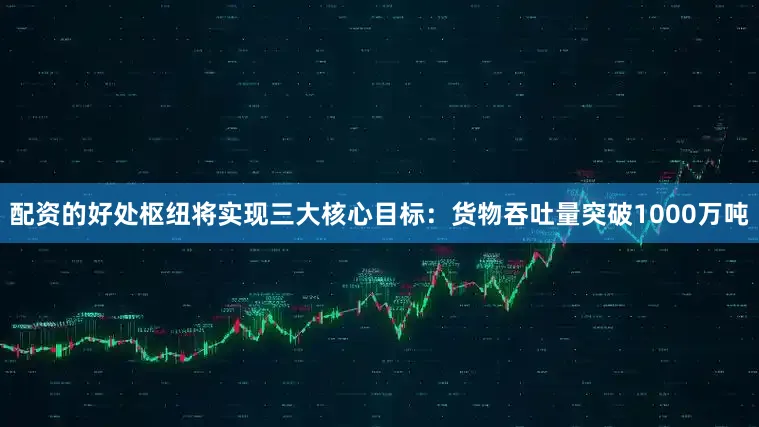 配资的好处枢纽将实现三大核心目标：货物吞吐量突破1000万吨