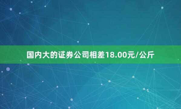 国内大的证券公司相差18.00元/公斤