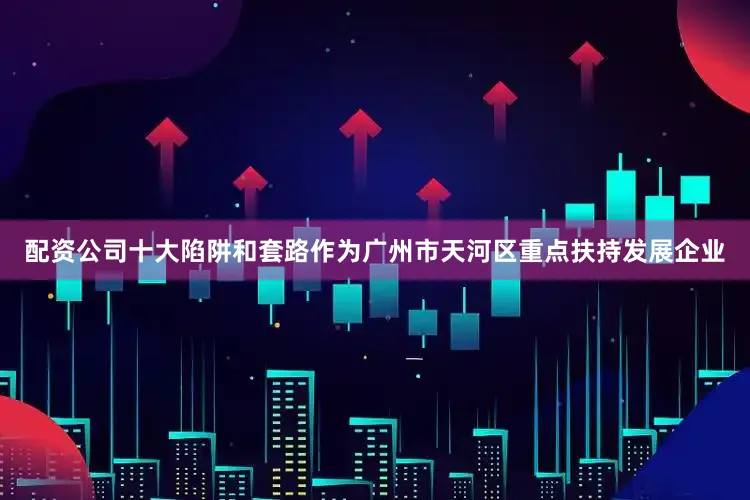 配资公司十大陷阱和套路作为广州市天河区重点扶持发展企业