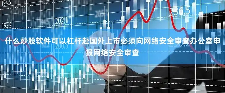 什么炒股软件可以杠杆赴国外上市必须向网络安全审查办公室申报网络安全审查