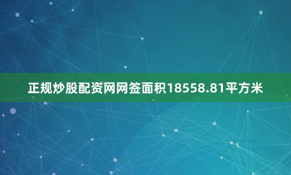 正规炒股配资网网签面积18558.81平方米