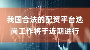 我国合法的配资平台选岗工作将于近期进行