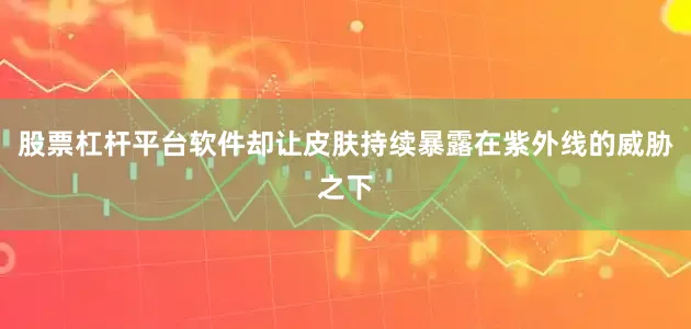 股票杠杆平台软件却让皮肤持续暴露在紫外线的威胁之下