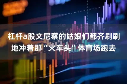 杠杆a股文尼察的姑娘们都齐刷刷地冲着那“火车头”体育场跑去