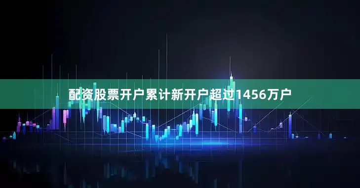 配资股票开户累计新开户超过1456万户